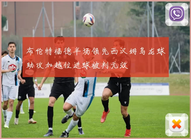 布伦特福德半场领先西汉姆乌龙球助攻加越位进球被判无效