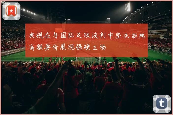 央视在与国际足联谈判中坚决拒绝高额要价展现强硬立场