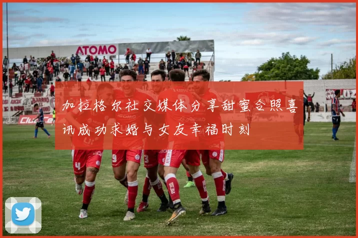 加拉格尔社交媒体分享甜蜜合照喜讯成功求婚与女友幸福时刻