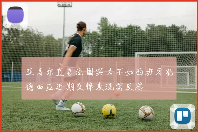 亚马尔直言法国实力不如西班牙孔德回应近期交锋表现需反思