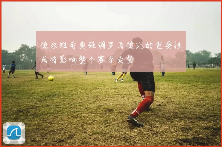 德尔维奇奥强调罗马德比的重要性或将影响整个赛季走势