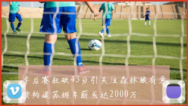 季后赛狂砍43分引关注森林狼有意续约道苏姆年薪或达2000万