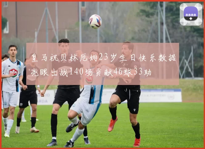 皇马祝贝林厄姆23岁生日快乐数据亮眼出战140场贡献46球33助