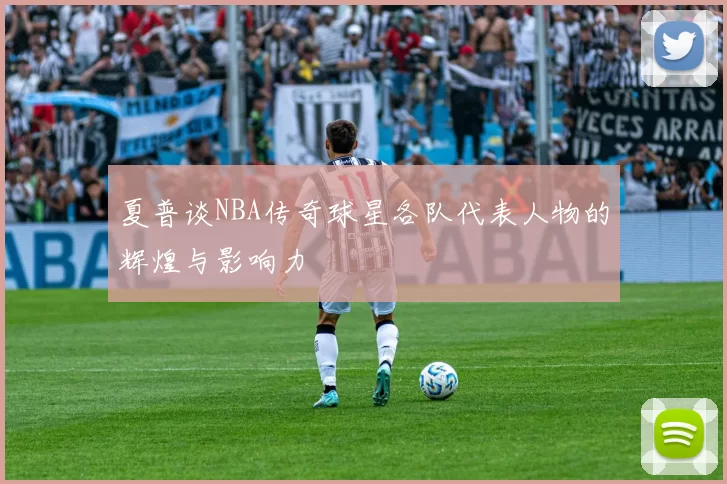 夏普谈NBA传奇球星各队代表人物的辉煌与影响力