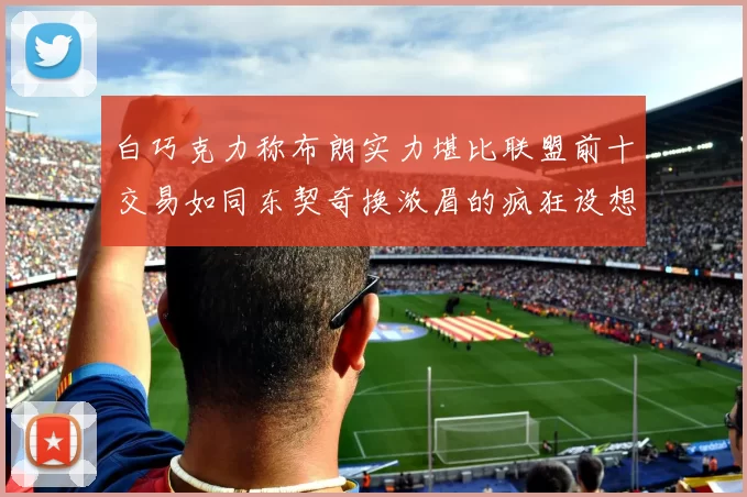 白巧克力称布朗实力堪比联盟前十交易如同东契奇换浓眉的疯狂设想