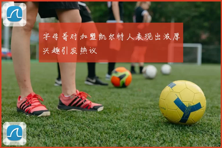 字母哥对加盟凯尔特人表现出浓厚兴趣引发热议