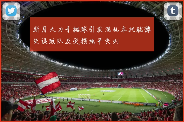 新月大力手抛球引发混乱本托犹豫失误致队友受损绝平失利