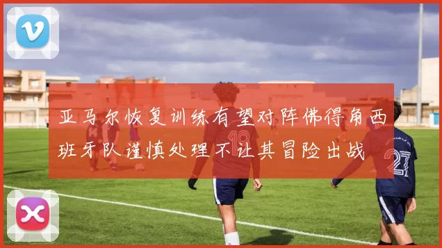 亚马尔恢复训练有望对阵佛得角西班牙队谨慎处理不让其冒险出战